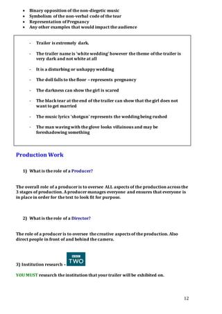 12
 Binary opposition of the non-diegetic music
 Symbolism of the non-verbal code of the tear
 Representation of Pregnancy
 Any other examples that would impact the audience
- Trailer is extremely dark.
- The trailer name is ‘white wedding’ however the theme of the trailer is
very dark and not white at all
- It is a disturbing or unhappy wedding
- The doll falls to the floor – represents pregnancy
- The darkness can show the girl is scared
- The black tear at the end of the trailer can show that the girl does not
want to get married
- The music lyrics ‘shotgun’ represents the wedding being rushed
- The man waving with the glove looks villainous and may be
foreshadowing something
Production Work
1) What is the role of a Producer?
The overall role of a producer is to oversee ALL aspects of the production across the
3 stages of production. A producer manages everyone and ensures that everyone is
in place in order for the text to look fit for purpose.
2) What is the role of a Director?
The role of a producer is to oversee the creative aspects of the production. Also
direct people in front of and behind the camera.
3) Institution research –
YOU MUST research the institution that your trailer will be exhibited on.
 