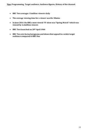 13
Tips: Programming, Target audience, Audience figures, History of the channel.
 BBC Two averages 11million viewers daily
 The average viewing time for a viewer was1hr 30mins
 In June 2014 the BBCs most viewed TV show was “Spring Watch” which was
viewed by 2.2million viewers
 BBC Two launched on 20th April 1964
 BBC Two airs factual programs and shows that appeal to a wider target
audience compared to BBC One
 