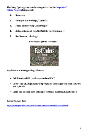 5
The Soap Operagenre can be categorizedby the ‘repeated’
(Steve Neale) elements of:
1. Romance
2. Family Relationships/Conflicts
3. Focus on Working Class People
4. Antagonism and Conflict Within the Community
5. Realism and Ideology
Eastenders (1985 – Present)
Key informationregarding this text:
 Exhibited on BBC1 and repeated on BBC 3
 One of the UKs highest rated programs (averages 6millionviewers
per episode
 Set in the kitchen sinksetting of fictional Walford,East London
Textual Analysis Task
http://www.youtube.com/watch?v=Ye51O8WBVVM&feature=related -
 