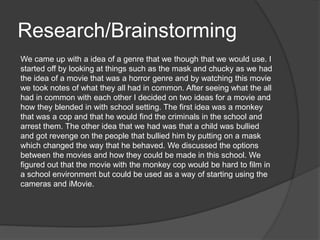 Research/Brainstorming
We came up with a idea of a genre that we though that we would use. I
started off by looking at things such as the mask and chucky as we had
the idea of a movie that was a horror genre and by watching this movie
we took notes of what they all had in common. After seeing what the all
had in common with each other I decided on two ideas for a movie and
how they blended in with school setting. The first idea was a monkey
that was a cop and that he would find the criminals in the school and
arrest them. The other idea that we had was that a child was bullied
and got revenge on the people that bullied him by putting on a mask
which changed the way that he behaved. We discussed the options
between the movies and how they could be made in this school. We
figured out that the movie with the monkey cop would be hard to film in
a school environment but could be used as a way of starting using the
cameras and iMovie.
 