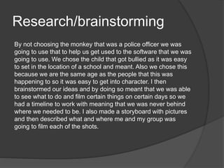 Research/brainstorming
By not choosing the monkey that was a police officer we was
going to use that to help us get used to the software that we was
going to use. We chose the child that got bullied as it was easy
to set in the location of a school and meant. Also we chose this
because we are the same age as the people that this was
happening to so it was easy to get into character. I then
brainstormed our ideas and by doing so meant that we was able
to see what to do and film certain things on certain days so we
had a timeline to work with meaning that we was never behind
where we needed to be. I also made a storyboard with pictures
and then described what and where me and my group was
going to film each of the shots.
 