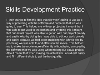 Skills Development Practice
I then started to film the idea that we wasn’t going to use as a
way of practicing with the software and cameras that we was
going to use. This helped me with our project as it meant that I
was able to get used to the camera and by doing this it meant
that our actual project was able to get on with our project quickly
and easily. Also by doing this I was able to edit our work quickly
and easily because we had been practicing with iMovie and by
practicing we was able to add effects to the movie. This helped
me to make the movie more efficiently without being annoyed by
the software that we was using when making our actual project.
Also it meant that when making the actual film I could edit easily
and film different shots to get the best quality.
 