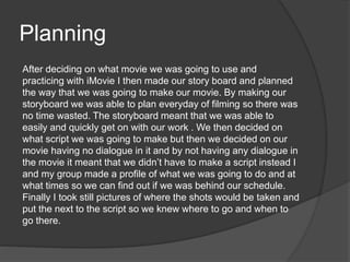 Planning
After deciding on what movie we was going to use and
practicing with iMovie I then made our story board and planned
the way that we was going to make our movie. By making our
storyboard we was able to plan everyday of filming so there was
no time wasted. The storyboard meant that we was able to
easily and quickly get on with our work . We then decided on
what script we was going to make but then we decided on our
movie having no dialogue in it and by not having any dialogue in
the movie it meant that we didn’t have to make a script instead I
and my group made a profile of what we was going to do and at
what times so we can find out if we was behind our schedule.
Finally I took still pictures of where the shots would be taken and
put the next to the script so we knew where to go and when to
go there.
 