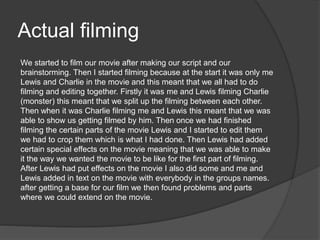 Actual filming
We started to film our movie after making our script and our
brainstorming. Then I started filming because at the start it was only me
Lewis and Charlie in the movie and this meant that we all had to do
filming and editing together. Firstly it was me and Lewis filming Charlie
(monster) this meant that we split up the filming between each other.
Then when it was Charlie filming me and Lewis this meant that we was
able to show us getting filmed by him. Then once we had finished
filming the certain parts of the movie Lewis and I started to edit them
we had to crop them which is what I had done. Then Lewis had added
certain special effects on the movie meaning that we was able to make
it the way we wanted the movie to be like for the first part of filming.
After Lewis had put effects on the movie I also did some and me and
Lewis added in text on the movie with everybody in the groups names.
after getting a base for our film we then found problems and parts
where we could extend on the movie.
 