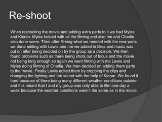 Re-shoot
When reshooting the movie and adding extra parts to it we had Myles
and Kieran. Myles helped with all the filming and also me and Charlie
also done some. Then after filming what we needed with the new parts
we done editing with Lewis and me we added in titles and music was
put on after being decided on by the group as a decision. We then
found problems such as there being shots out of focus and the movie
not being long enough so again we went filming with me Lewis and
Myles doing filming of Charlie. We then decided on adding them parts
to the movie. Finally Lewis edited them by cropping the clips and
changing the lighting and the sound with the help of Kieran. We found it
hard because of there being many different weather conditions outside
and this meant that I and my group was only able to film one day a
week because the weather conditions wasn’t the same as in the movie.
 