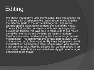 Editing
We chose the 28 days later theme song. This was chosen as
it creates a lot of tension in the opening scene also it make
the different parts in the movie link together. The music
speeds up and slows down as does the cuts of the movie.
The track follows the conventions of horror as its good at
building up tension. We was able to make cuts to our movie
along with the music and by doing so meant that more
tension was created and meaning that the horror genre was
meant more. The editing was the longest part as every part
of the movie had to flow together. By there being quick cuts it
meant that we could create more tension which was an idea
that I came up with. Also the colours that we had added in on
our movie meant that we was able to easily get better images
and shots in the movie.
 