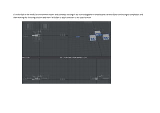 I finishedall of the modularEnvironmentrooms andcurrentlypiecingall mystationtogetherinthe waythat I wanted andcontinuingtocomplete itand
thenmakingthe finishingtouchesandthenIwill startto applytexturestomyspace station
 