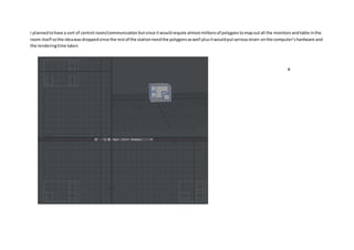 I plannedtohave a sort of control room/communication butsince itwouldrequire almostmillionsof polygonstomapoutall the monitorsandtable inthe
room itself sothe ideawasdroppedsince the restof the stationneedthe polygonsaswell plusitwouldputseriousstrain onthe computer’shardware and
the renderingtime taken
#
 