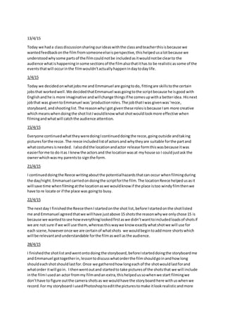 13/4/15
Today we hada classdiscussionsharingourideaswiththe classandteacherthisisbecause we
wantedfeedbackonthe film fromsomeoneelseisperspective, thishelpedusalot because we
understoodwhysome partsof the filmcouldnotbe includedasitwouldnotbe clearto the
audience whatishappeninginsome sectionsof the filmalsothatithas to be realisticassome of the
eventsthatwill occurinthe filmwouldn’tactuallyhappenindaytodaylife.
1/4/15
Today we decidedonwhatjobsme and Emmanuel are goingtodo, fittingare skillstothe certain
jobsthat workedwell.We decidedthatEmmanuel wasgoingtothe scriptbecause he isgood with
Englishandhe is more imaginative andwillchange thingsif he comesupwitha betteridea. Hisnext
jobthat was givento Emmanuel was‘productionroles.The jobthatIwas givenwas‘recce,
storyboard,andshootinglist.The reasonwhyIgot giventhese rolesisbecause Iam more creative
whichmeanswhendoingthe shotlistIwouldknow whatshotwouldlookmore effective when
filmingandwhatwill catchthe audience attention.
15/4/15
Everyone continuedwhattheyweredoingIcontinueddoingthe recce,goingoutside andtaking
picturesforthe recce. The reece includedlistof actorsand whytheyare suitable forthe partand
whatcostumesisneeded. Ialsodidthe locationandactor release formthiswasbecause itwas
easierforme to do itas I knewthe actorsand the locationwasat myhouse so I couldjustask the
ownerwhichwasmy parentsto signthe form.
21/4/15
I continueddoingthe Reece writingaboutthe potentialhazardsthatcan occur whenfilmingduring
the day/night.Emmanuel carriedondoingthe scriptforthe film. The locationReece helpedusasit
will save time whenfilmingatthe locationaswe wouldknow if the place istoo windyfilmthenwe
have to re locate or if the place was goingto busy.
22/4/15
The nextday I finishedthe Reece thenI startedonthe shot list,before Istartedonthe shotlisted
me and Emmanuel agreedthatwe will have justabove 15 shotsthe reasonwhywe onlychose 15 is
because we wantedtosee howeverythinglookedfirstaswe didn’twanttoincludedloadsof shotsif
we are not sure if we will use them,whereasthiswaywe know exactlywhatshotwe will use for
each scene,howeveronce we are certainof whatshots we wouldbegintoaddmore shortswhich
will be relevantand understandable forthe filmaswell asthe audience.
28/4/15
I finished the shotlistandwentontodoing the storyboard,beforeIstarteddoingthe storyboardme
and Emmanuel gottogetherin,lessontodiscusswhatorderthe filmshouldgoinandhow long
shouldeachshotshouldlastfor.Once we gatheredhow longeachof the shotwouldlastforand
whatorder itwill goin. I thenwentoutand startedto take picturesof the shotsthat we will include
inthe filmIusedan actor frommy filmandan extra,thishelpedussowhenwe start filmingwe
don’thave to figure outthe camera shotsas we wouldhave the storyboard here withuswhenwe
record.For my storyboard I usedPhotoshop toeditthe picturesto make itlook realisticandmore
 