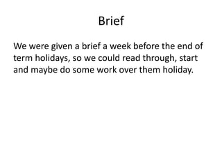 Brief
We were given a brief a week before the end of
term holidays, so we could read through, start
and maybe do some work over them holiday.
 