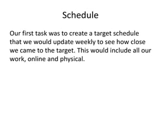 Schedule
Our first task was to create a target schedule
that we would update weekly to see how close
we came to the target. This would include all our
work, online and physical.
 