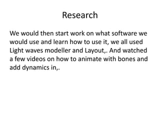 Research
We would then start work on what software we
would use and learn how to use it, we all used
Light waves modeller and Layout,. And watched
a few videos on how to animate with bones and
add dynamics in,.
 
