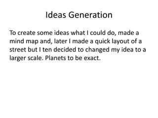 Ideas Generation
To create some ideas what I could do, made a
mind map and, later I made a quick layout of a
street but I ten decided to changed my idea to a
larger scale. Planets to be exact.
 