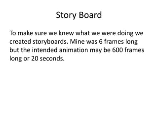 Story Board
To make sure we knew what we were doing we
created storyboards. Mine was 6 frames long
but the intended animation may be 600 frames
long or 20 seconds.
 