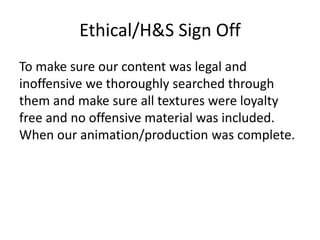 Ethical/H&S Sign Off
To make sure our content was legal and
inoffensive we thoroughly searched through
them and make sure all textures were loyalty
free and no offensive material was included.
When our animation/production was complete.
 