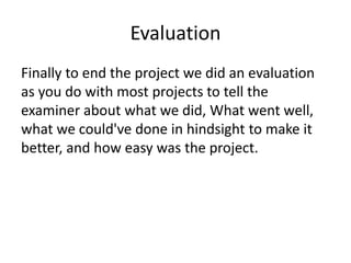 Evaluation
Finally to end the project we did an evaluation
as you do with most projects to tell the
examiner about what we did, What went well,
what we could've done in hindsight to make it
better, and how easy was the project.
 