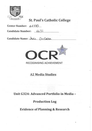 St. Paul's Catholic College
Center Number: 641-W
Candidate Number: --"""'6G.........-3~, _
Candidate Name:'~ De~
RECOGNISING ACHIEVEMENT
o
A2 Media Studies
Unit G324: Advanced Portfolio in Media -
Production Log
Evidence of Planning & Research
1
 