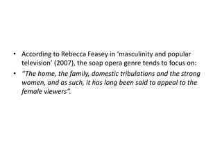 • According to Rebecca Feasey in ‘masculinity and popular
television’ (2007), the soap opera genre tends to focus on:
• “The home, the family, domestic tribulations and the strong
women, and as such, it has long been said to appeal to the
female viewers”.
 