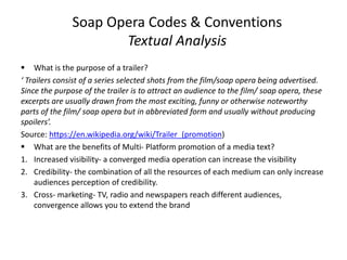Soap Opera Codes & Conventions
Textual Analysis
 What is the purpose of a trailer?
‘ Trailers consist of a series selected shots from the film/soap opera being advertised.
Since the purpose of the trailer is to attract an audience to the film/ soap opera, these
excerpts are usually drawn from the most exciting, funny or otherwise noteworthy
parts of the film/ soap opera but in abbreviated form and usually without producing
spoilers’.
Source: https://en.wikipedia.org/wiki/Trailer_(promotion)
 What are the benefits of Multi- Platform promotion of a media text?
1. Increased visibility- a converged media operation can increase the visibility
2. Credibility- the combination of all the resources of each medium can only increase
audiences perception of credibility.
3. Cross- marketing- TV, radio and newspapers reach different audiences,
convergence allows you to extend the brand
 