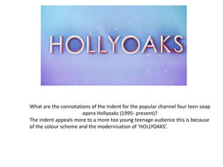 What are the connotations of the indent for the popular channel four teen soap
opera Hollyoaks (1995- present)?
The indent appeals more to a more too young teenage audience this is because
of the colour scheme and the modernisation of ‘HOLLYOAKS’.
 