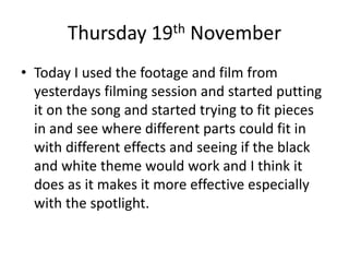 Thursday 19th November
• Today I used the footage and film from
yesterdays filming session and started putting
it on the song and started trying to fit pieces
in and see where different parts could fit in
with different effects and seeing if the black
and white theme would work and I think it
does as it makes it more effective especially
with the spotlight.
 