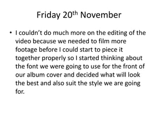 Friday 20th November
• I couldn’t do much more on the editing of the
video because we needed to film more
footage before I could start to piece it
together properly so I started thinking about
the font we were going to use for the front of
our album cover and decided what will look
the best and also suit the style we are going
for.
 