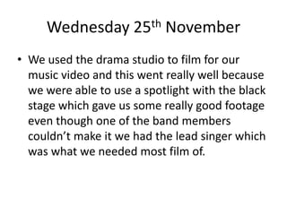 Wednesday 25th November
• We used the drama studio to film for our
music video and this went really well because
we were able to use a spotlight with the black
stage which gave us some really good footage
even though one of the band members
couldn’t make it we had the lead singer which
was what we needed most film of.
 