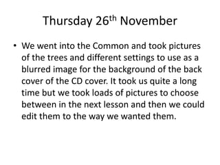 Thursday 26th November
• We went into the Common and took pictures
of the trees and different settings to use as a
blurred image for the background of the back
cover of the CD cover. It took us quite a long
time but we took loads of pictures to choose
between in the next lesson and then we could
edit them to the way we wanted them.
 