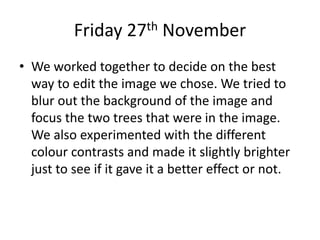 Friday 27th November
• We worked together to decide on the best
way to edit the image we chose. We tried to
blur out the background of the image and
focus the two trees that were in the image.
We also experimented with the different
colour contrasts and made it slightly brighter
just to see if it gave it a better effect or not.
 