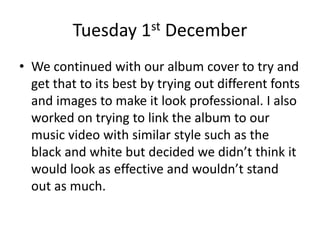 Tuesday 1st December
• We continued with our album cover to try and
get that to its best by trying out different fonts
and images to make it look professional. I also
worked on trying to link the album to our
music video with similar style such as the
black and white but decided we didn’t think it
would look as effective and wouldn’t stand
out as much.
 