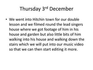 Thursday 3rd December
• We went into Hitchin town for our double
lesson and we filmed round the lead singers
house where we got footage of him in his
house and garden but also little bits of him
walking into his house and walking down the
stairs which we will put into our music video
so that we can then start editing it more.
 