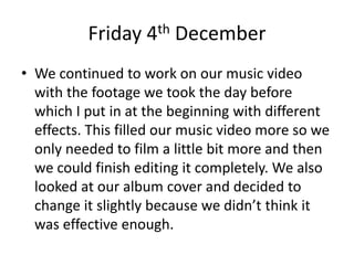 Friday 4th December
• We continued to work on our music video
with the footage we took the day before
which I put in at the beginning with different
effects. This filled our music video more so we
only needed to film a little bit more and then
we could finish editing it completely. We also
looked at our album cover and decided to
change it slightly because we didn’t think it
was effective enough.
 