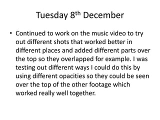 Tuesday 8th December
• Continued to work on the music video to try
out different shots that worked better in
different places and added different parts over
the top so they overlapped for example. I was
testing out different ways I could do this by
using different opacities so they could be seen
over the top of the other footage which
worked really well together.
 
