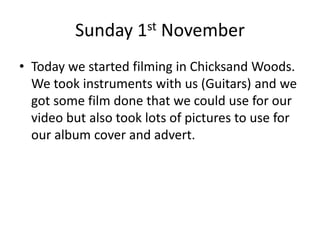 Sunday 1st November
• Today we started filming in Chicksand Woods.
We took instruments with us (Guitars) and we
got some film done that we could use for our
video but also took lots of pictures to use for
our album cover and advert.
 