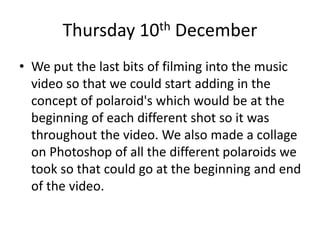 Thursday 10th December
• We put the last bits of filming into the music
video so that we could start adding in the
concept of polaroid's which would be at the
beginning of each different shot so it was
throughout the video. We also made a collage
on Photoshop of all the different polaroids we
took so that could go at the beginning and end
of the video.
 