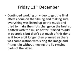 Friday 11th December
• Continued working on video to get the final
effects done on the filming and making sure
everything was linked up to the music and
tried to make the shots change on the beat so
it fitted with the music better. Started to add
in polaroid's but didn’t get much of this done
as it took a bit longer than planned as there
was complication with sizing the image and
fitting it in without moving the lip syncing
parts of the video.
 