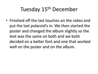 Tuesday 15th December
• Finished off the last touches on the video and
put the last polaroid’s in. We then started the
poster and changed the album slightly so the
text was the same on both and we both
decided on a better font and one that worked
well on the poster and on the album.
 