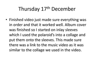 Thursday 17th December
• Finished video just made sure everything was
in order and that it worked well. Album cover
was finished so I started on inlay sleeves
which I used the polaroid’s into a collage and
put them onto the sleeves. This made sure
there was a link to the music video as it was
similar to the collage we used in the video.
 