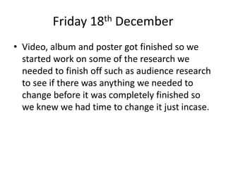 Friday 18th December
• Video, album and poster got finished so we
started work on some of the research we
needed to finish off such as audience research
to see if there was anything we needed to
change before it was completely finished so
we knew we had time to change it just incase.
 