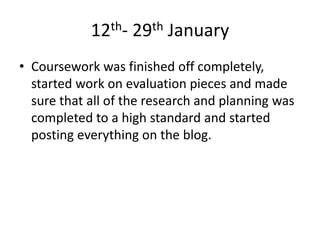 12th- 29th January
• Coursework was finished off completely,
started work on evaluation pieces and made
sure that all of the research and planning was
completed to a high standard and started
posting everything on the blog.
 
