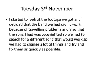 Tuesday 3rd November
• I started to look at the footage we got and
decided that the band we had didn’t work
because of travelling problems and also that
the song I had was copyrighted so we had to
search for a different song that would work so
we had to change a lot of things and try and
fix them as quickly as possible.
 