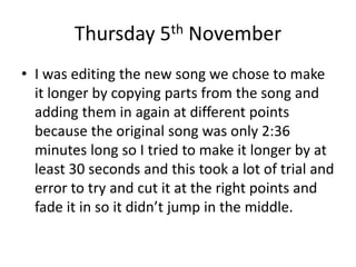 Thursday 5th November
• I was editing the new song we chose to make
it longer by copying parts from the song and
adding them in again at different points
because the original song was only 2:36
minutes long so I tried to make it longer by at
least 30 seconds and this took a lot of trial and
error to try and cut it at the right points and
fade it in so it didn’t jump in the middle.
 