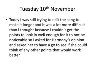 Tuesday 10th November
• Today I was still trying to edit the song to
make it longer and it was a lot more difficult
than I thought because I couldn’t get the
points to look in well enough for it to not be
noticeable so I asked for Harmony’s opinion
and asked her to have a go to see if she could
think of any other points that would work
better.
 