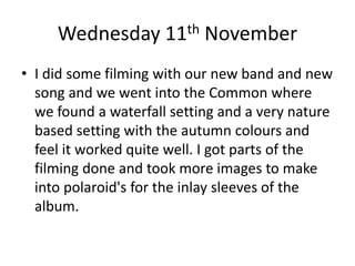 Wednesday 11th November
• I did some filming with our new band and new
song and we went into the Common where
we found a waterfall setting and a very nature
based setting with the autumn colours and
feel it worked quite well. I got parts of the
filming done and took more images to make
into polaroid's for the inlay sleeves of the
album.
 