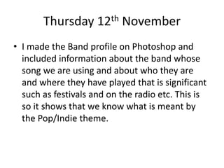 Thursday 12th November
• I made the Band profile on Photoshop and
included information about the band whose
song we are using and about who they are
and where they have played that is significant
such as festivals and on the radio etc. This is
so it shows that we know what is meant by
the Pop/Indie theme.
 