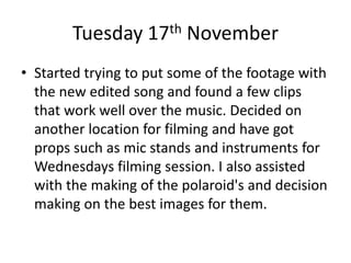 Tuesday 17th November
• Started trying to put some of the footage with
the new edited song and found a few clips
that work well over the music. Decided on
another location for filming and have got
props such as mic stands and instruments for
Wednesdays filming session. I also assisted
with the making of the polaroid's and decision
making on the best images for them.
 
