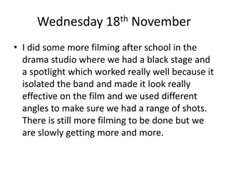 Wednesday 18th November
• I did some more filming after school in the
drama studio where we had a black stage and
a spotlight which worked really well because it
isolated the band and made it look really
effective on the film and we used different
angles to make sure we had a range of shots.
There is still more filming to be done but we
are slowly getting more and more.
 
