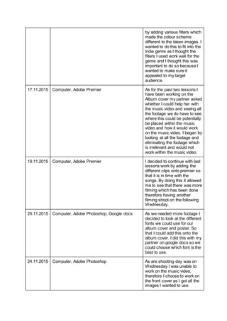 by adding various filters which
made the colour scheme
different to the taken images. I
wanted to do this to fit into the
indie genre as I thought the
filters I used work well for the
genre and I thought this was
important to do so because I
wanted to make sure it
appealed to my target
audience.
17.11.2015 Computer, Adobe Premier As for the past two lessons I
have been working on the
Album cover my partner asked
whether I could help her with
the music video and seeing all
the footage we do have to see
where this could be potentially
be placed within the music
video and how it would work
on the music video. I began by
looking at all the footage and
eliminating the footage which
is irrelevant and would not
work within the music video.
19.11.2015 Computer, Adobe Premier I decided to continue with last
lessons work by adding the
different clips onto premier so
that it is in time with the
songs. By doing this it allowed
me to see that there was more
filming which has been done
therefore having another
filming shoot on the following
Wednesday.
20.11.2015 Computer, Adobe Photoshop, Google docs As we needed more footage I
decided to look at the different
fonts we could use for our
album cover and poster. So
that I could add this onto the
album cover. I did this with my
partner on google docs so we
could choose which font is the
best to use.
24.11.2015 Computer, Adobe Photoshop As are shooting day was on
Wednesday I was unable to
work on the music video,
therefore I choose to work on
the front cover as I got all the
images I wanted to use
 