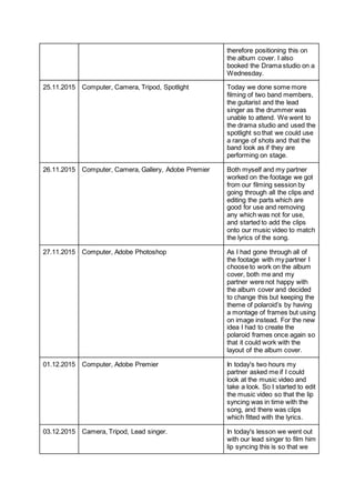 therefore positioning this on
the album cover. I also
booked the Drama studio on a
Wednesday.
25.11.2015 Computer, Camera, Tripod, Spotlight Today we done some more
filming of two band members,
the guitarist and the lead
singer as the drummer was
unable to attend. We went to
the drama studio and used the
spotlight so that we could use
a range of shots and that the
band look as if they are
performing on stage.
26.11.2015 Computer, Camera, Gallery, Adobe Premier Both myself and my partner
worked on the footage we got
from our filming session by
going through all the clips and
editing the parts which are
good for use and removing
any which was not for use,
and started to add the clips
onto our music video to match
the lyrics of the song.
27.11.2015 Computer, Adobe Photoshop As I had gone through all of
the footage with my partner I
choose to work on the album
cover, both me and my
partner were not happy with
the album cover and decided
to change this but keeping the
theme of polaroid’s by having
a montage of frames but using
on image instead. For the new
idea I had to create the
polaroid frames once again so
that it could work with the
layout of the album cover.
01.12.2015 Computer, Adobe Premier In today's two hours my
partner asked me if I could
look at the music video and
take a look. So I started to edit
the music video so that the lip
syncing was in time with the
song, and there was clips
which fitted with the lyrics.
03.12.2015 Camera, Tripod, Lead singer. In today's lesson we went out
with our lead singer to film him
lip syncing this is so that we
 