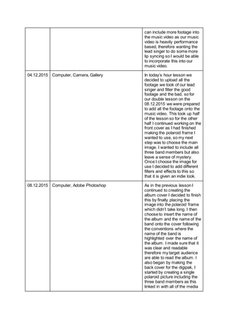 can include more footage into
the music video as our music
video is heavily performance
based, therefore wanting the
lead singer to do some more
lip syncing so I would be able
to incorporate this into our
music video.
04.12.2015 Computer, Camera, Gallery In today’s hour lesson we
decided to upload all the
footage we took of our lead
singer and filter the good
footage and the bad, so for
our double lesson on the
08.12.2015 we were prepared
to add all the footage onto the
music video. This took up half
of the lesson so for the other
half I continued working on the
front cover as I had finished
making the polaroid frame I
wanted to use, so my next
step was to choose the main
image. I wanted to include all
three band members but also
leave a sense of mystery.
Once I choose the image for
use I decided to add different
filters and effects to this so
that it is given an indie look.
08.12.2015 Computer, Adobe Photoshop As in the previous lesson I
continued to creating the
album cover I decided to finish
this by finally placing the
image into the polaroid frame
which didn’t take long. I then
choose to insert the name of
the album and the name of the
band onto the cover following
the conventions where the
name of the band is
highlighted over the name of
the album. I made sure that it
was clear and readable
therefore my target audience
are able to read the album. I
also began by making the
back cover for the digipak, I
started by creating a single
polaroid picture including the
three band members as this
linked in with all of the media
 